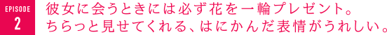 彼女に会うときには必ず花を一輪プレゼント。ちらっと見せてくれる、はにかんだ表情がうれしい。　