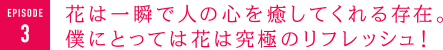 花は一瞬で人の心を癒してくれる存在。僕にとっては花は究極のリフレッシュ！　