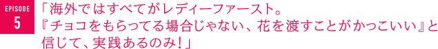 「海外ではすべてがレディーファースト。『チョコをもらってる場合じゃない、花を渡すことがかっこいい』と信じて、実践あるのみ！」