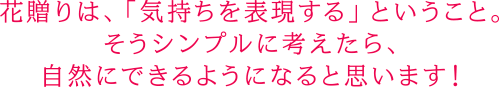 花贈りは、「気持ちを表現する」ということ。そうシンプルに考えたら、自然にできるようになると思います！