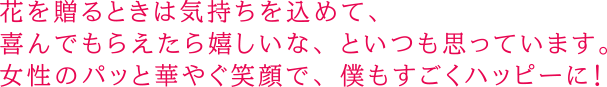 花を贈るときは気持ちを込めて、喜んでもらえたら嬉しいな、といつも思っています。女性のパッと華やぐ笑顔で、僕もすごくハッピーに！