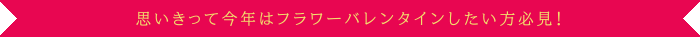 思いきって今年はフラワーバレンタインしたい方必見！