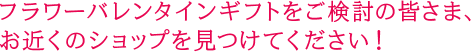 フラワーバレンタインギフトをご検討の皆さま、お近くのショップを見つけてください！
